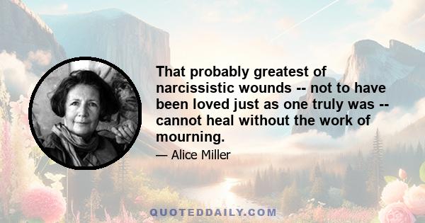 That probably greatest of narcissistic wounds -- not to have been loved just as one truly was -- cannot heal without the work of mourning.