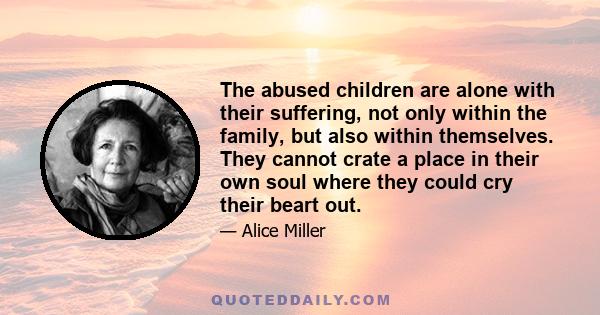 The abused children are alone with their suffering, not only within the family, but also within themselves. They cannot crate a place in their own soul where they could cry their beart out.