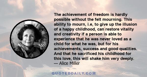 The achievement of freedom is hardly possible without the felt mourning. This ability to mourn, i.e, to give up the illusion of a happy childhood, can restore vitality and creativity if a person is able to experience