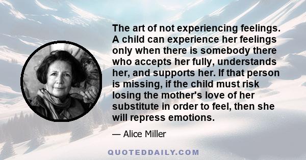 The art of not experiencing feelings. A child can experience her feelings only when there is somebody there who accepts her fully, understands her, and supports her. If that person is missing, if the child must risk