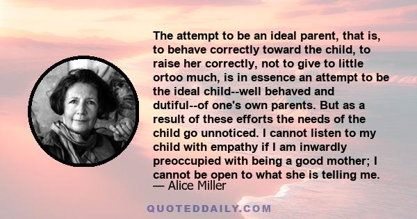 The attempt to be an ideal parent, that is, to behave correctly toward the child, to raise her correctly, not to give to little ortoo much, is in essence an attempt to be the ideal child--well behaved and dutiful--of