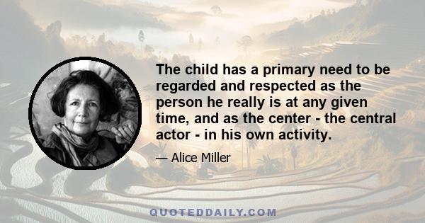 The child has a primary need to be regarded and respected as the person he really is at any given time, and as the center - the central actor - in his own activity.