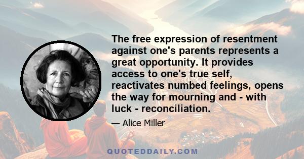 The free expression of resentment against one's parents represents a great opportunity. It provides access to one's true self, reactivates numbed feelings, opens the way for mourning and - with luck - reconciliation.