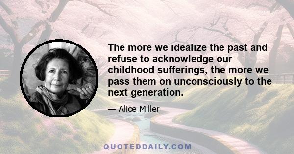 The more we idealize the past and refuse to acknowledge our childhood sufferings, the more we pass them on unconsciously to the next generation.