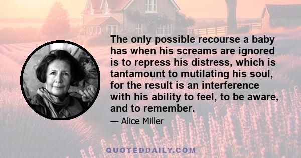 The only possible recourse a baby has when his screams are ignored is to repress his distress, which is tantamount to mutilating his soul, for the result is an interference with his ability to feel, to be aware, and to