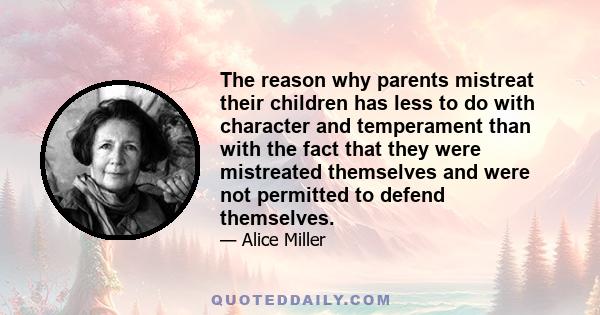 The reason why parents mistreat their children has less to do with character and temperament than with the fact that they were mistreated themselves and were not permitted to defend themselves.