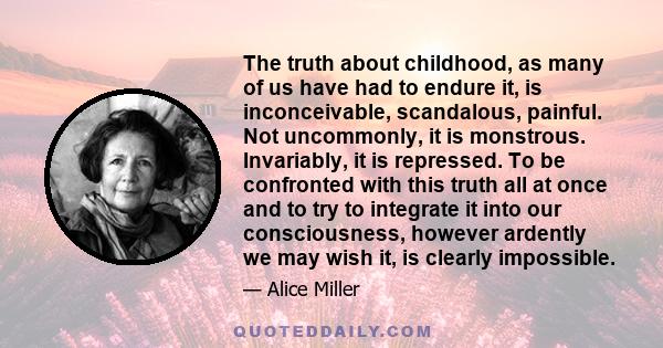 The truth about childhood, as many of us have had to endure it, is inconceivable, scandalous, painful. Not uncommonly, it is monstrous. Invariably, it is repressed. To be confronted with this truth all at once and to