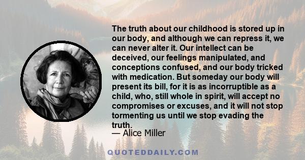 The truth about our childhood is stored up in our body, and although we can repress it, we can never alter it. Our intellect can be deceived, our feelings manipulated, and conceptions confused, and our body tricked with 