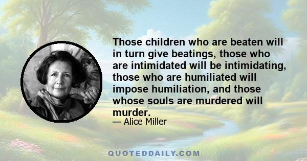 Those children who are beaten will in turn give beatings, those who are intimidated will be intimidating, those who are humiliated will impose humiliation, and those whose souls are murdered will murder.