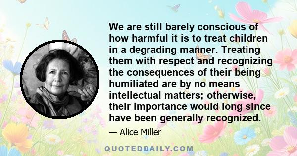 We are still barely conscious of how harmful it is to treat children in a degrading manner. Treating them with respect and recognizing the consequences of their being humiliated are by no means intellectual matters;