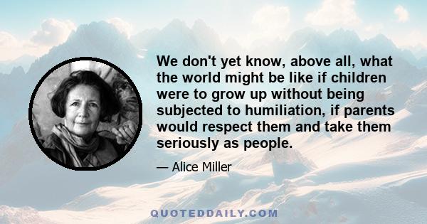 We don't yet know, above all, what the world might be like if children were to grow up without being subjected to humiliation, if parents would respect them and take them seriously as people.