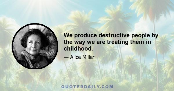 We produce destructive people by the way we are treating them in childhood.