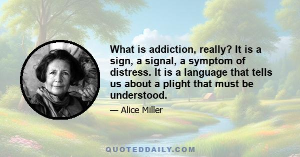 What is addiction, really? It is a sign, a signal, a symptom of distress. It is a language that tells us about a plight that must be understood.