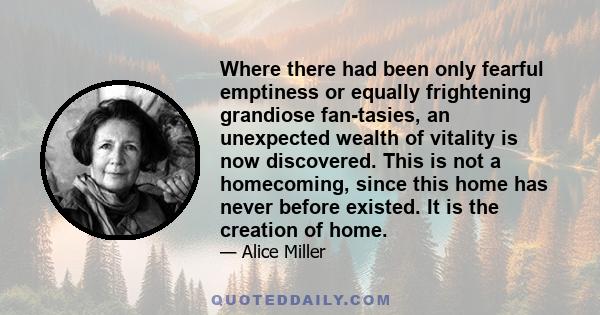 Where there had been only fearful emptiness or equally frightening grandiose fan­tasies, an unexpected wealth of vitality is now discovered. This is not a homecoming, since this home has never before existed. It is the