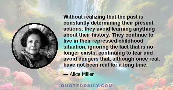 Without realizing that the past is constantly determining their present actions, they avoid learning anything about their history. They continue to live in their repressed childhood situation, ignoring the fact that is