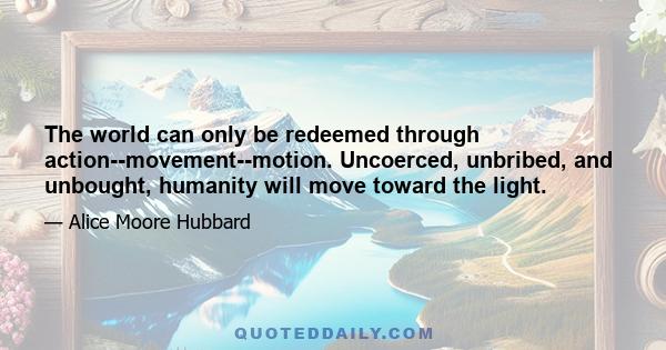 The world can only be redeemed through action--movement--motion. Uncoerced, unbribed, and unbought, humanity will move toward the light.