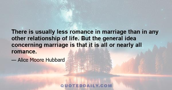 There is usually less romance in marriage than in any other relationship of life. But the general idea concerning marriage is that it is all or nearly all romance.