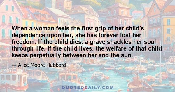 When a woman feels the first grip of her child's dependence upon her, she has forever lost her freedom. If the child dies, a grave shackles her soul through life. If the child lives, the welfare of that child keeps