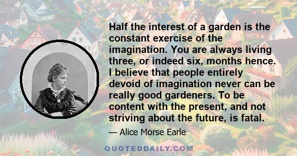 Half the interest of a garden is the constant exercise of the imagination. You are always living three, or indeed six, months hence. I believe that people entirely devoid of imagination never can be really good