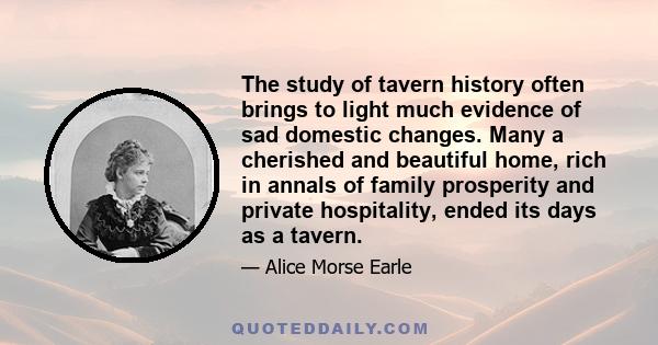 The study of tavern history often brings to light much evidence of sad domestic changes. Many a cherished and beautiful home, rich in annals of family prosperity and private hospitality, ended its days as a tavern.