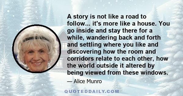 A story is not like a road to follow... it's more like a house. You go inside and stay there for a while, wandering back and forth and settling where you like and discovering how the room and corridors relate to each