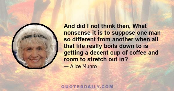 And did I not think then, What nonsense it is to suppose one man so different from another when all that life really boils down to is getting a decent cup of coffee and room to stretch out in?