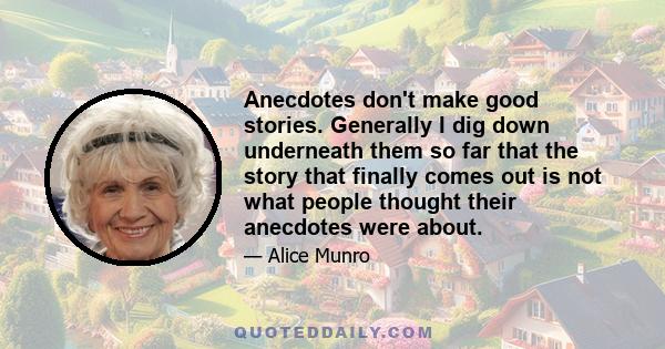 Anecdotes don't make good stories. Generally I dig down underneath them so far that the story that finally comes out is not what people thought their anecdotes were about.