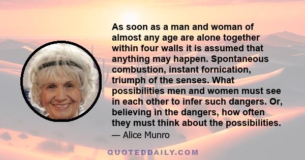 As soon as a man and woman of almost any age are alone together within four walls it is assumed that anything may happen. Spontaneous combustion, instant fornication, triumph of the senses. What possibilities men and