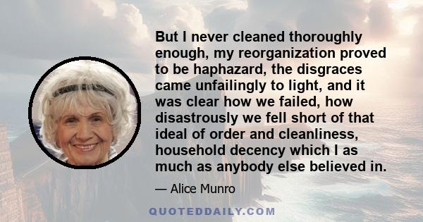 But I never cleaned thoroughly enough, my reorganization proved to be haphazard, the disgraces came unfailingly to light, and it was clear how we failed, how disastrously we fell short of that ideal of order and