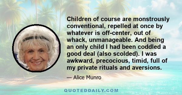 Children of course are monstrously conventional, repelled at once by whatever is off-center, out of whack, unmanageable. And being an only child I had been coddled a good deal (also scolded). I was awkward, precocious,