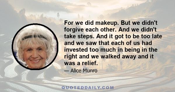 For we did makeup. But we didn't forgive each other. And we didn't take steps. And it got to be too late and we saw that each of us had invested too much in being in the right and we walked away and it was a relief.