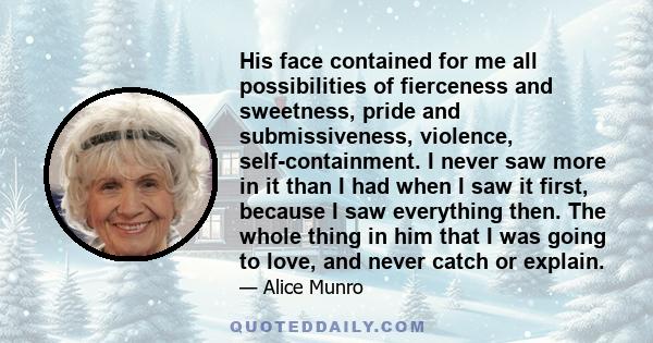 His face contained for me all possibilities of fierceness and sweetness, pride and submissiveness, violence, self-containment. I never saw more in it than I had when I saw it first, because I saw everything then. The