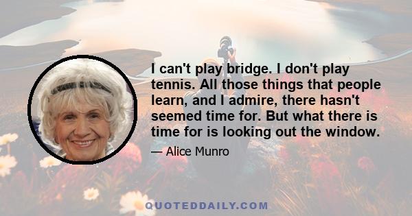 I can't play bridge. I don't play tennis. All those things that people learn, and I admire, there hasn't seemed time for. But what there is time for is looking out the window.