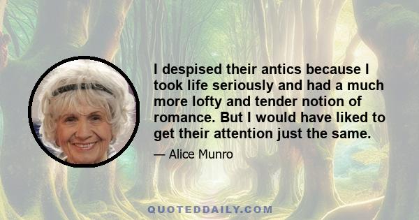 I despised their antics because I took life seriously and had a much more lofty and tender notion of romance. But I would have liked to get their attention just the same.