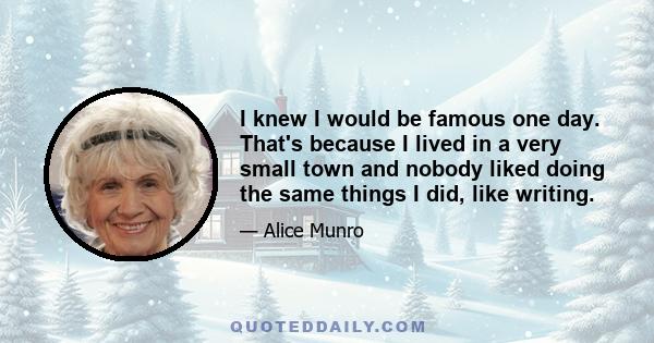 I knew I would be famous one day. That's because I lived in a very small town and nobody liked doing the same things I did, like writing.