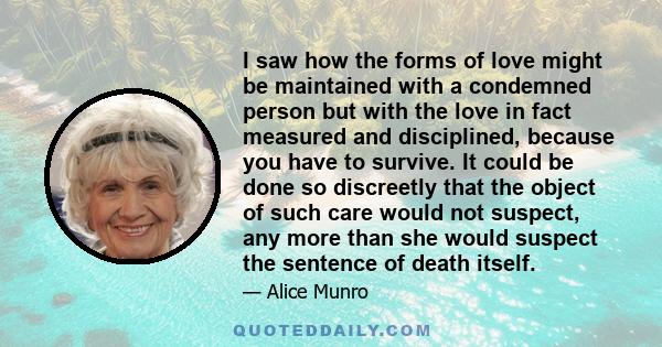 I saw how the forms of love might be maintained with a condemned person but with the love in fact measured and disciplined, because you have to survive. It could be done so discreetly that the object of such care would