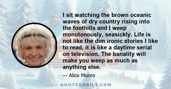 I sit watching the brown oceanic waves of dry country rising into the foothills and I weep monotonously, seasickly. Life is not like the dim ironic stories I like to read, it is like a daytime serial on television. The