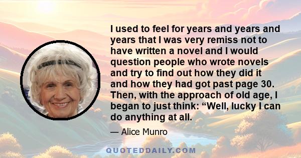 I used to feel for years and years and years that I was very remiss not to have written a novel and I would question people who wrote novels and try to find out how they did it and how they had got past page 30. Then,