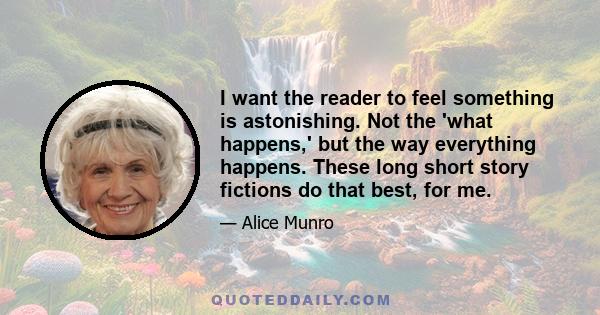 I want the reader to feel something is astonishing. Not the 'what happens,' but the way everything happens. These long short story fictions do that best, for me.