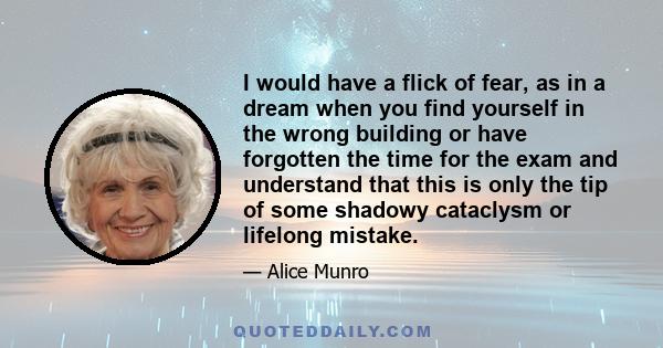 I would have a flick of fear, as in a dream when you find yourself in the wrong building or have forgotten the time for the exam and understand that this is only the tip of some shadowy cataclysm or lifelong mistake.