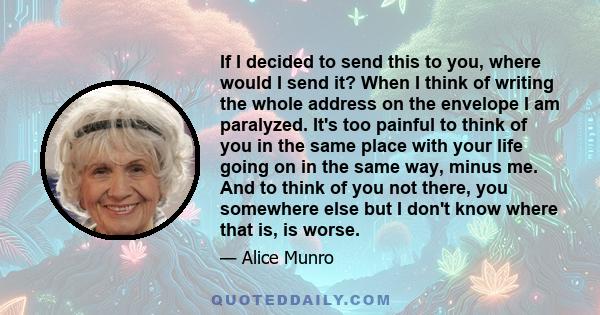 If I decided to send this to you, where would I send it? When I think of writing the whole address on the envelope I am paralyzed. It's too painful to think of you in the same place with your life going on in the same