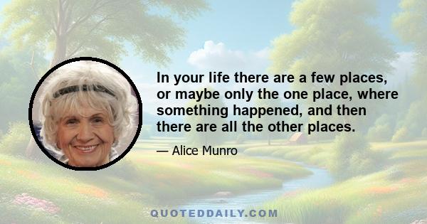 In your life there are a few places, or maybe only the one place, where something happened, and then there are all the other places.