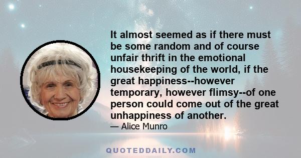 It almost seemed as if there must be some random and of course unfair thrift in the emotional housekeeping of the world, if the great happiness--however temporary, however flimsy--of one person could come out of the