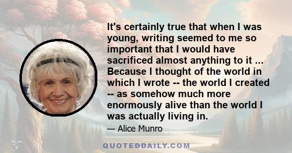 It's certainly true that when I was young, writing seemed to me so important that I would have sacrificed almost anything to it ... Because I thought of the world in which I wrote -- the world I created -- as somehow