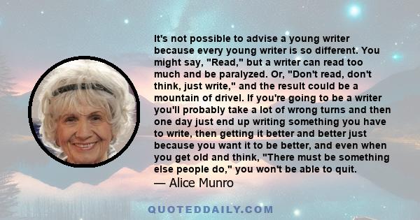 It's not possible to advise a young writer because every young writer is so different. You might say, Read, but a writer can read too much and be paralyzed. Or, Don't read, don't think, just write, and the result could