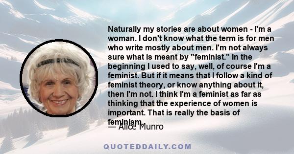 Naturally my stories are about women - I'm a woman. I don't know what the term is for men who write mostly about men. I'm not always sure what is meant by feminist. In the beginning I used to say, well, of course I'm a