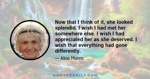 Now that I think of it, she looked splendid. I wish I had met her somewhere else. I wish I had appreciated her as she deserved. I wish that everything had gone differently.