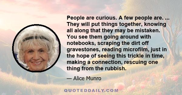 People are curious. A few people are. ... They will put things together, knowing all along that they may be mistaken. You see them going around with notebooks, scraping the dirt off gravestones, reading microfilm, just