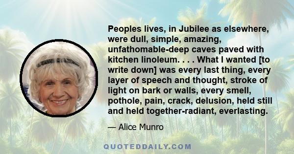 Peoples lives, in Jubilee as elsewhere, were dull, simple, amazing, unfathomable-deep caves paved with kitchen linoleum. . . . What I wanted [to write down] was every last thing, every layer of speech and thought,