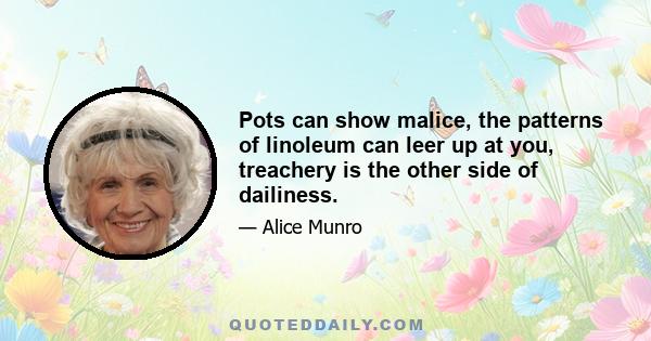 Pots can show malice, the patterns of linoleum can leer up at you, treachery is the other side of dailiness.